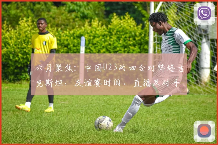 六月聚焦：中国U23两回合对阵塔吉克斯坦，友谊赛时间、直播及对手分析前瞻