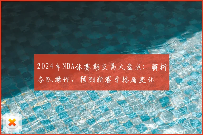 2024年NBA休赛期交易大盘点：解析各队操作，预测新赛季格局变化