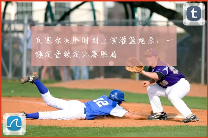 瓦塞尔决胜时刻上演灌篮绝杀，一锤定音锁定比赛胜局