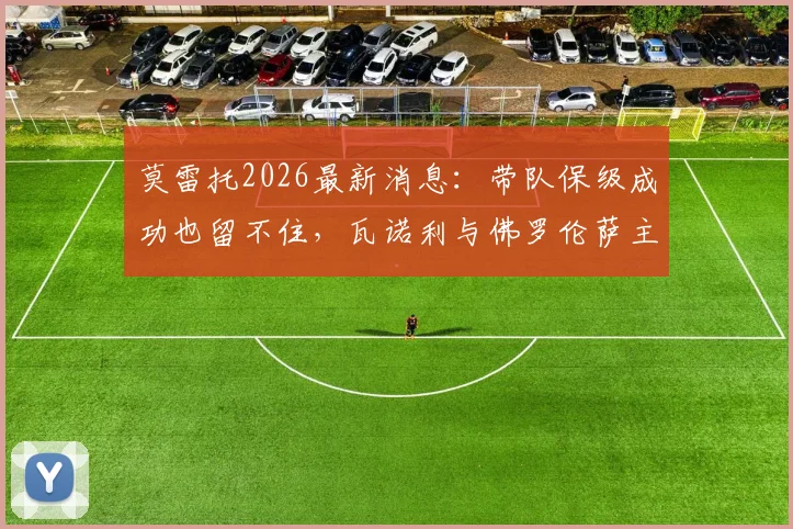 莫雷托2026最新消息：带队保级成功也留不住，瓦诺利与佛罗伦萨主帅职位告别内幕分析