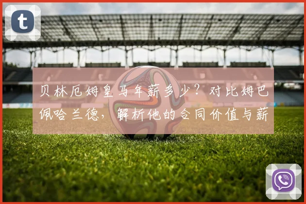 贝林厄姆皇马年薪多少？对比姆巴佩哈兰德，解析他的合同价值与薪资排名