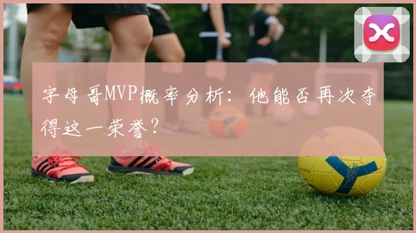 字母哥MVP概率分析：他能否再次夺得这一荣誉？