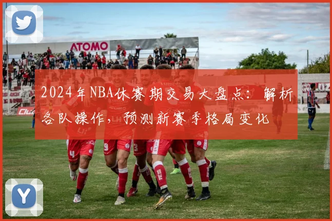 2024年NBA休赛期交易大盘点：解析各队操作，预测新赛季格局变化