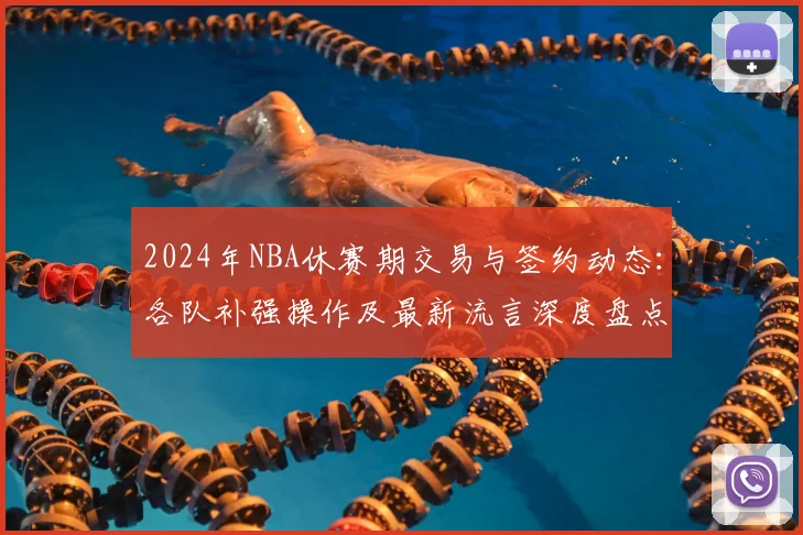 2024年NBA休赛期交易与签约动态：各队补强操作及最新流言深度盘点