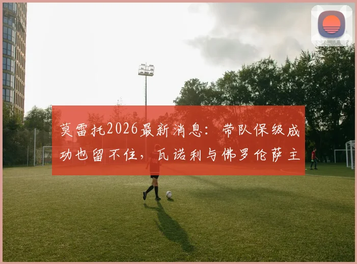 莫雷托2026最新消息：带队保级成功也留不住，瓦诺利与佛罗伦萨主帅职位告别内幕分析