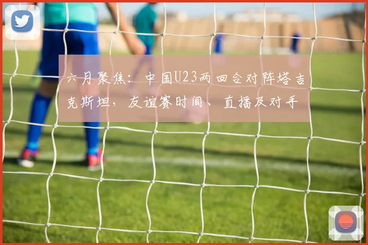 六月聚焦：中国U23两回合对阵塔吉克斯坦，友谊赛时间、直播及对手分析前瞻