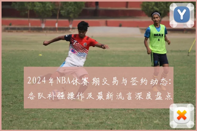 2024年NBA休赛期交易与签约动态：各队补强操作及最新流言深度盘点