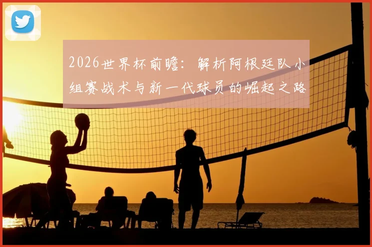 2026世界杯前瞻：解析阿根廷队小组赛战术与新一代球员的崛起之路