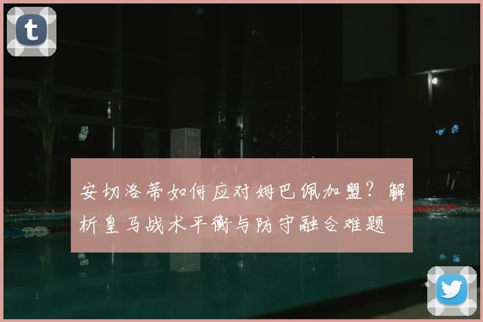 安切洛蒂如何应对姆巴佩加盟？解析皇马战术平衡与防守融合难题