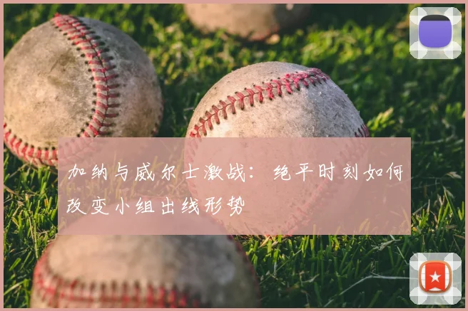 加纳与威尔士激战：绝平时刻如何改变小组出线形势