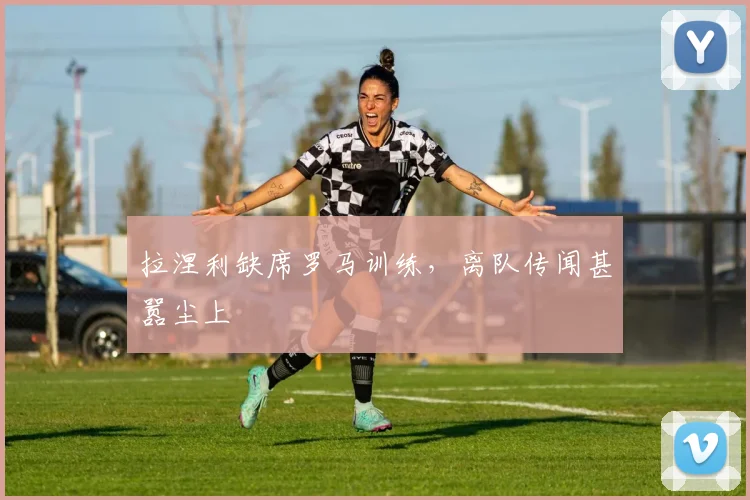 拉涅利缺席罗马训练，离队传闻甚嚣尘上