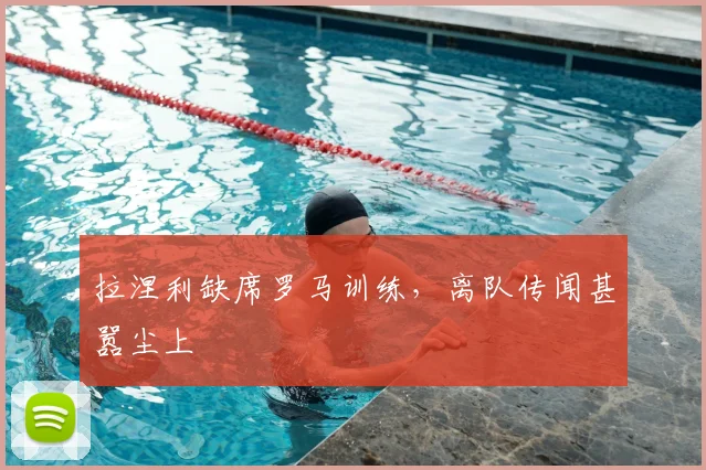拉涅利缺席罗马训练，离队传闻甚嚣尘上